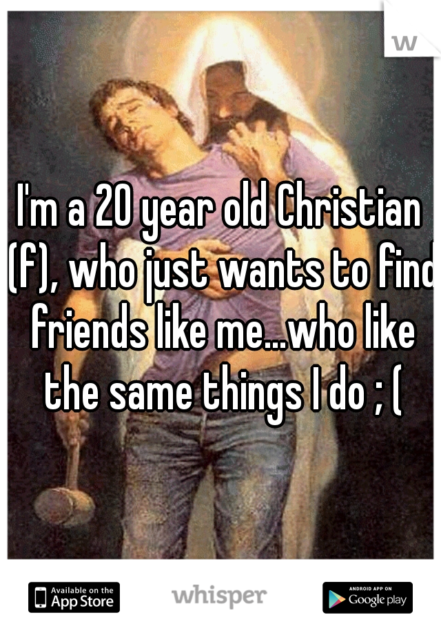 I'm a 20 year old Christian (f), who just wants to find friends like me...who like the same things I do ; (