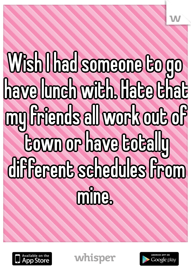 Wish I had someone to go have lunch with. Hate that my friends all work out of town or have totally different schedules from mine. 