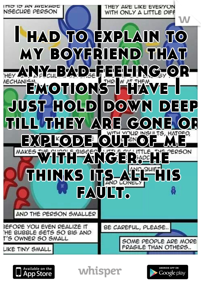 I had to explain to my boyfriend that any bad feeling or emotions I have I just hold down deep till they are gone or explode out of me with anger. he thinks its all his fault.