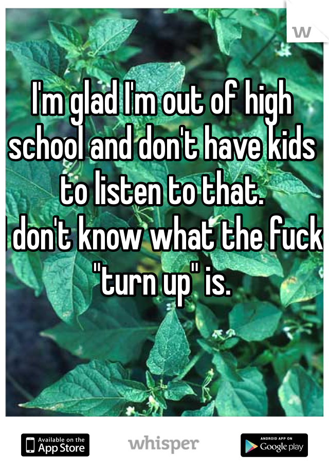 I'm glad I'm out of high school and don't have kids to listen to that.
I don't know what the fuck "turn up" is.