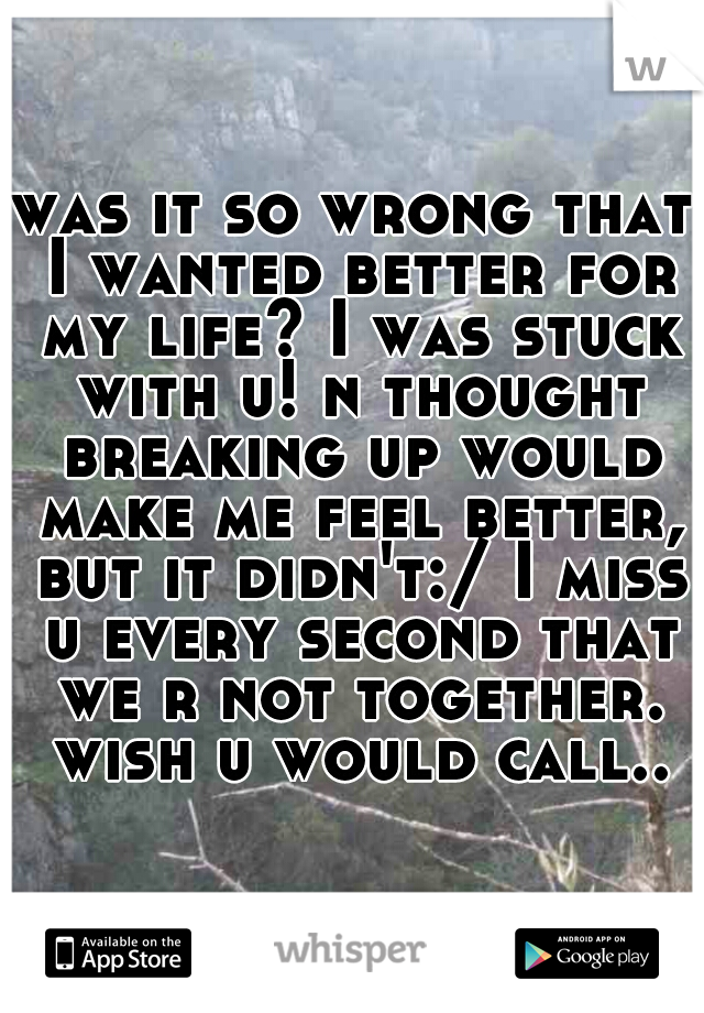 was it so wrong that I wanted better for my life? I was stuck with u! n thought breaking up would make me feel better, but it didn't:/ I miss u every second that we r not together. wish u would call..