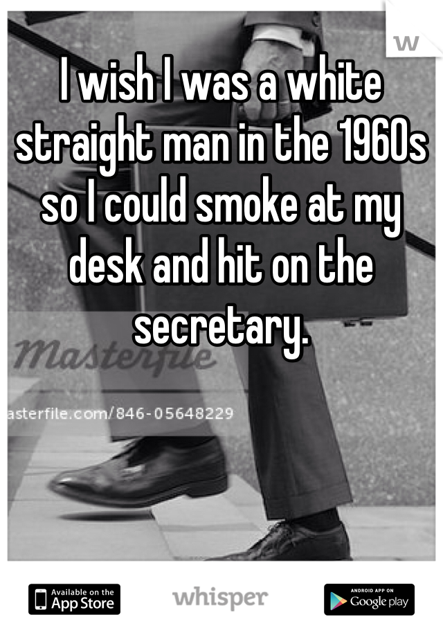 I wish I was a white straight man in the 1960s so I could smoke at my desk and hit on the secretary. 