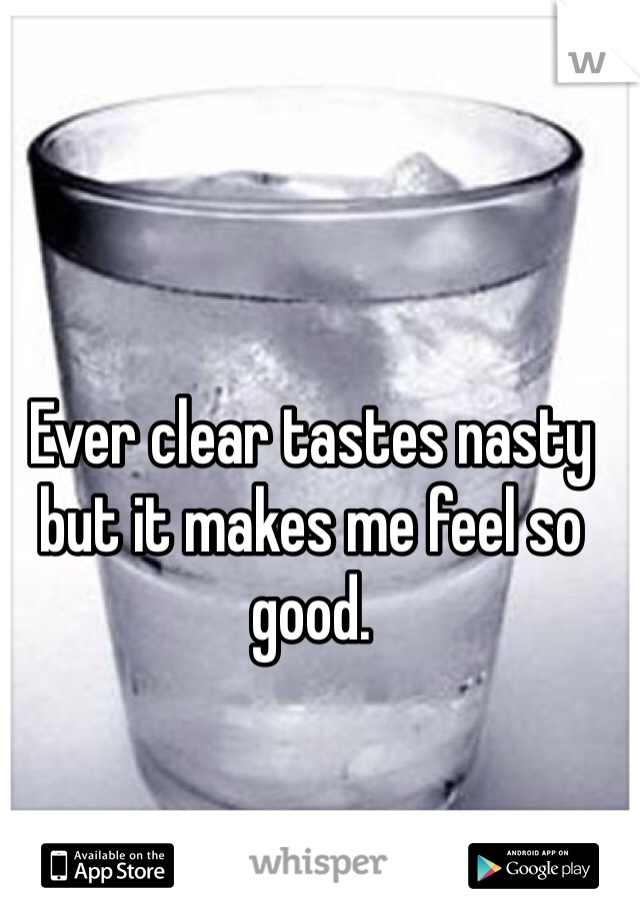 Ever clear tastes nasty but it makes me feel so good.