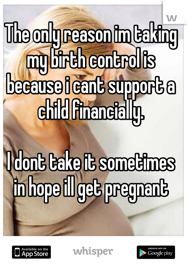 The only reason im taking my birth control is because i cant support a child financially.

I dont take it sometimes in hope ill get pregnant
