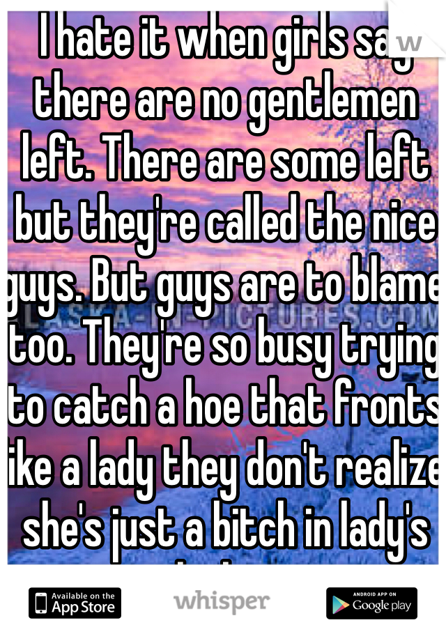 I hate it when girls say there are no gentlemen left. There are some left but they're called the nice guys. But guys are to blame too. They're so busy trying to catch a hoe that fronts like a lady they don't realize she's just a bitch in lady's clothing.