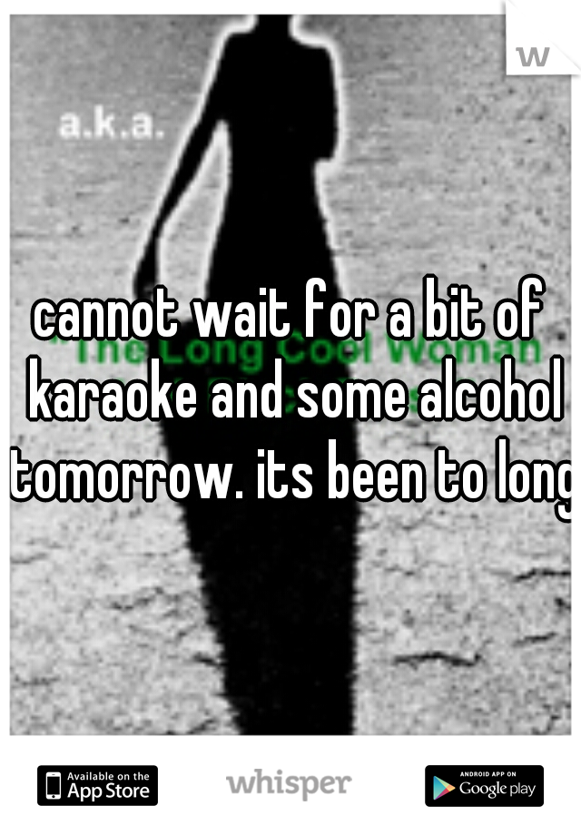 cannot wait for a bit of karaoke and some alcohol tomorrow. its been to long