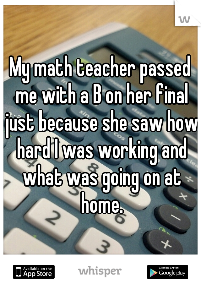 My math teacher passed me with a B on her final just because she saw how hard I was working and what was going on at home.