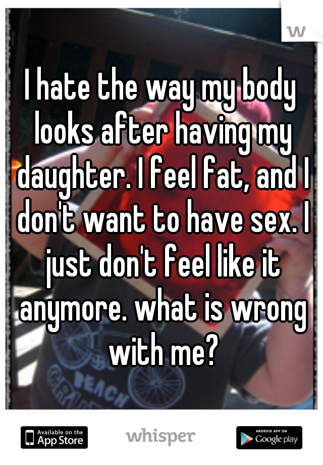 I hate the way my body looks after having my daughter. I feel fat, and I don't want to have sex. I just don't feel like it anymore. what is wrong with me?