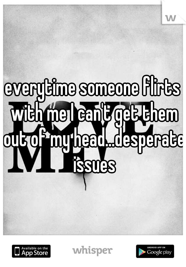 everytime someone flirts with me I can't get them out of my head...desperate issues