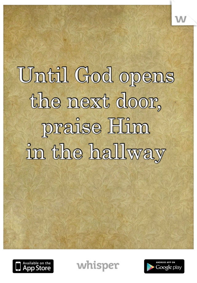 Until God opens 
the next door, 
praise Him 
in the hallway 
