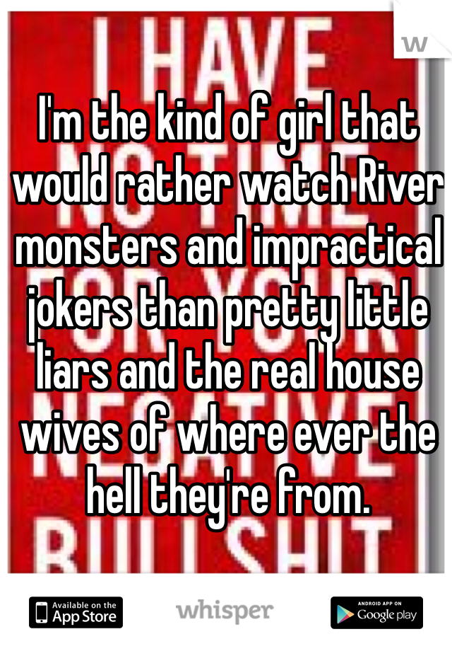 I'm the kind of girl that would rather watch River monsters and impractical jokers than pretty little liars and the real house wives of where ever the hell they're from.