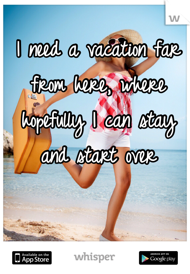 I need a vacation far from here, where hopefully I can stay and start over 