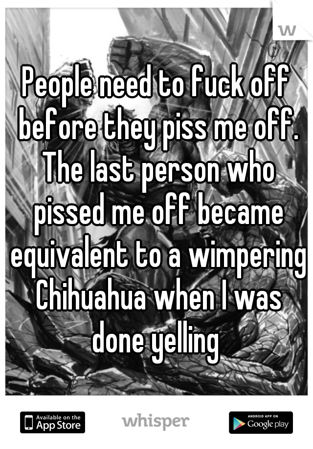 People need to fuck off before they piss me off. The last person who pissed me off became equivalent to a wimpering Chihuahua when I was done yelling 