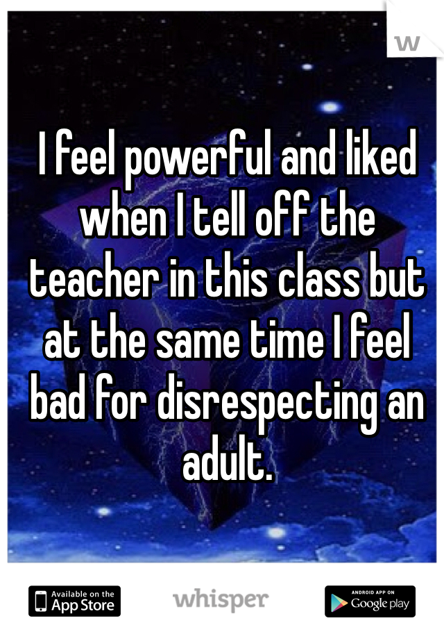 I feel powerful and liked when I tell off the teacher in this class but at the same time I feel bad for disrespecting an adult.