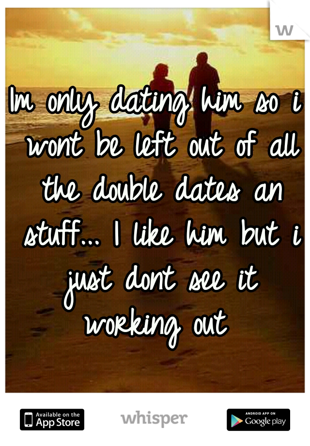 Im only dating him so i wont be left out of all the double dates an stuff... I like him but i just dont see it working out 