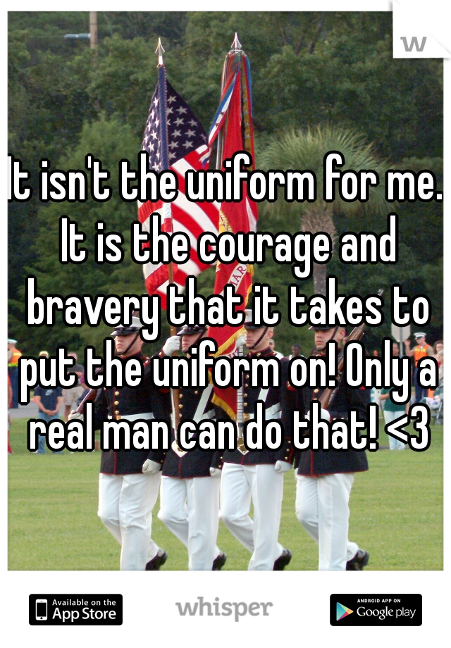 It isn't the uniform for me. It is the courage and bravery that it takes to put the uniform on! Only a real man can do that! <3