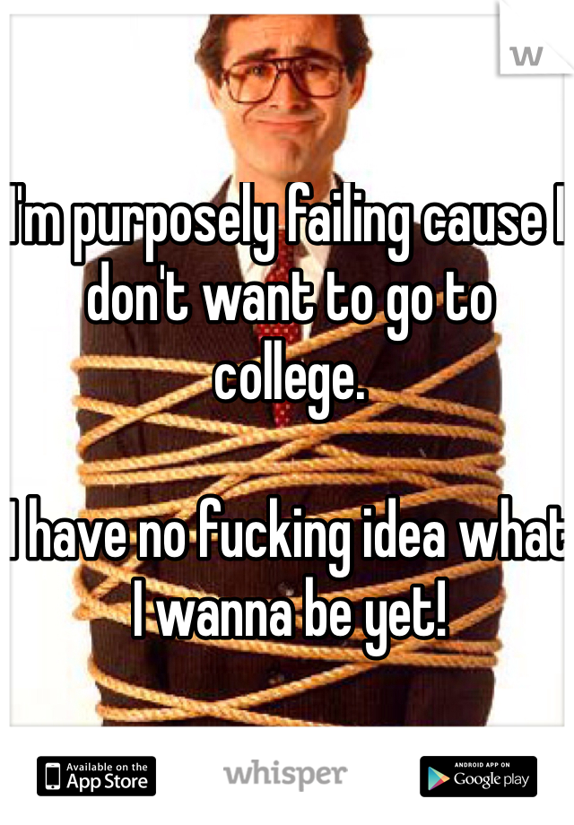 I'm purposely failing cause I don't want to go to college.

I have no fucking idea what I wanna be yet!