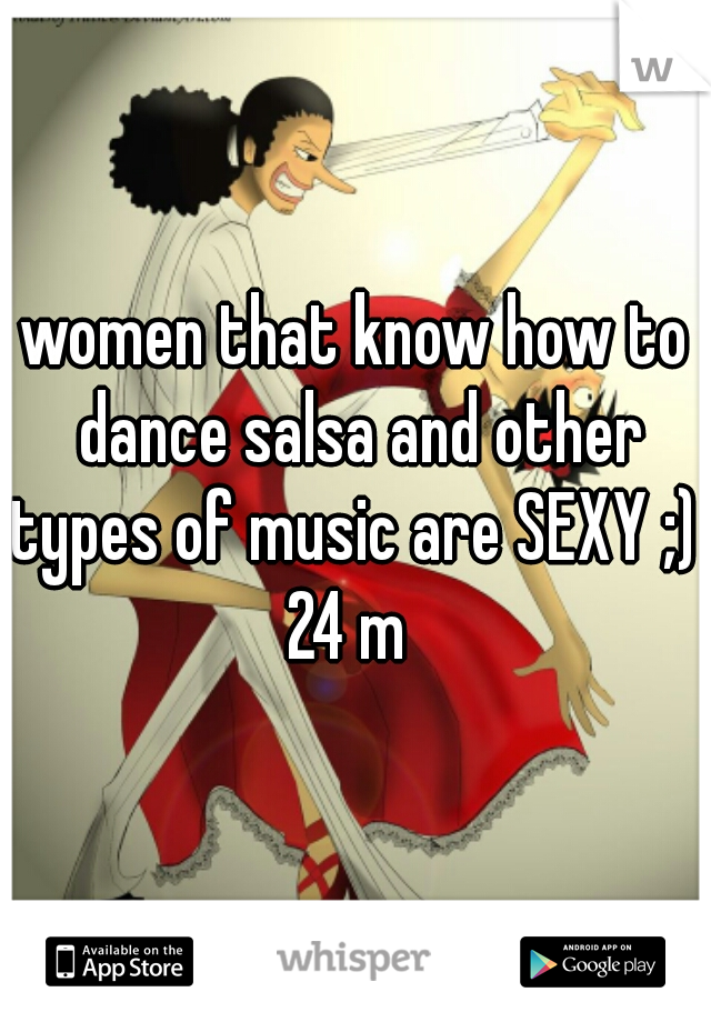 women that know how to dance salsa and other types of music are SEXY ;) 
24 m 