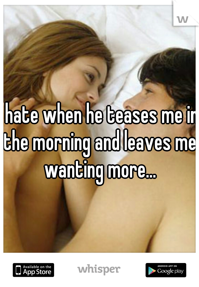 I hate when he teases me in the morning and leaves me wanting more...