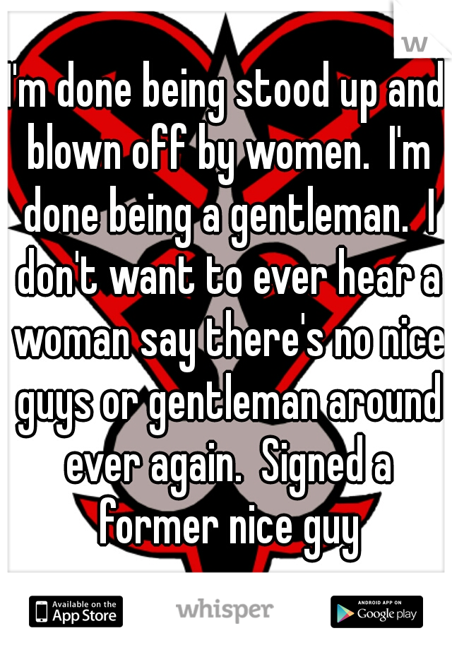 I'm done being stood up and blown off by women.  I'm done being a gentleman.  I don't want to ever hear a woman say there's no nice guys or gentleman around ever again.  Signed a former nice guy