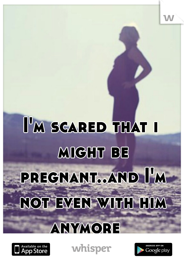 I'm scared that i might be pregnant..and I'm not even with him anymore   