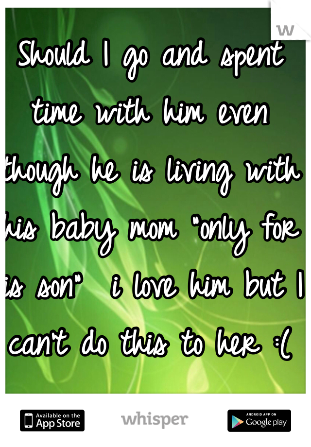 Should I go and spent time with him even though he is living with his baby mom "only for his son"  i love him but I can't do this to her :(