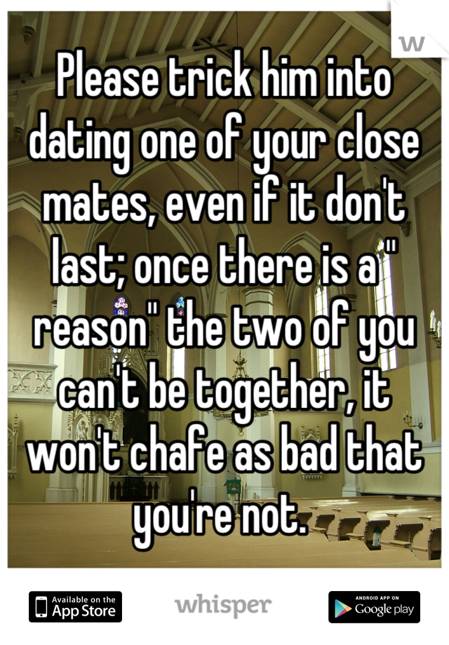 Please trick him into dating one of your close mates, even if it don't last; once there is a " reason" the two of you can't be together, it won't chafe as bad that you're not. 