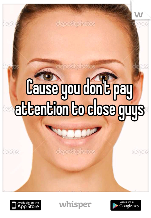 Cause you don't pay attention to close guys 