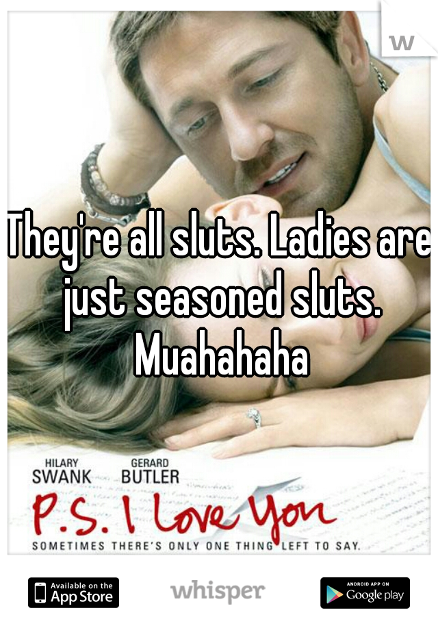 They're all sluts. Ladies are just seasoned sluts. Muahahaha