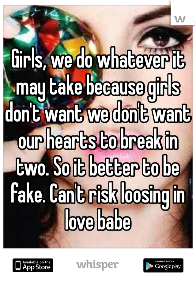 Girls, we do whatever it may take because girls don't want we don't want our hearts to break in two. So it better to be fake. Can't risk loosing in love babe