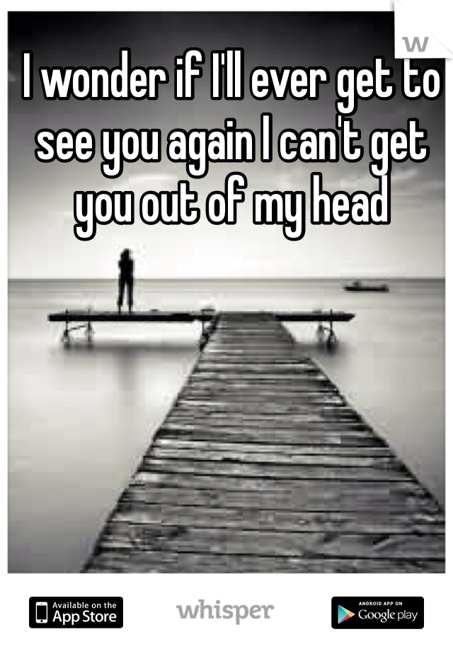 I wonder if I'll ever get to see you again I can't get you out of my head 