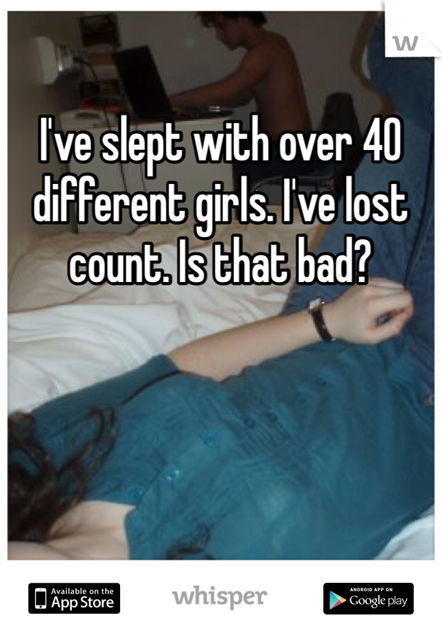 I've slept with over 40 different girls. I've lost count. Is that bad?