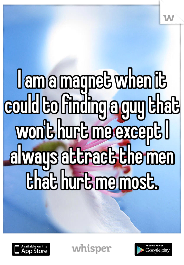 I am a magnet when it could to finding a guy that won't hurt me except I always attract the men that hurt me most.  