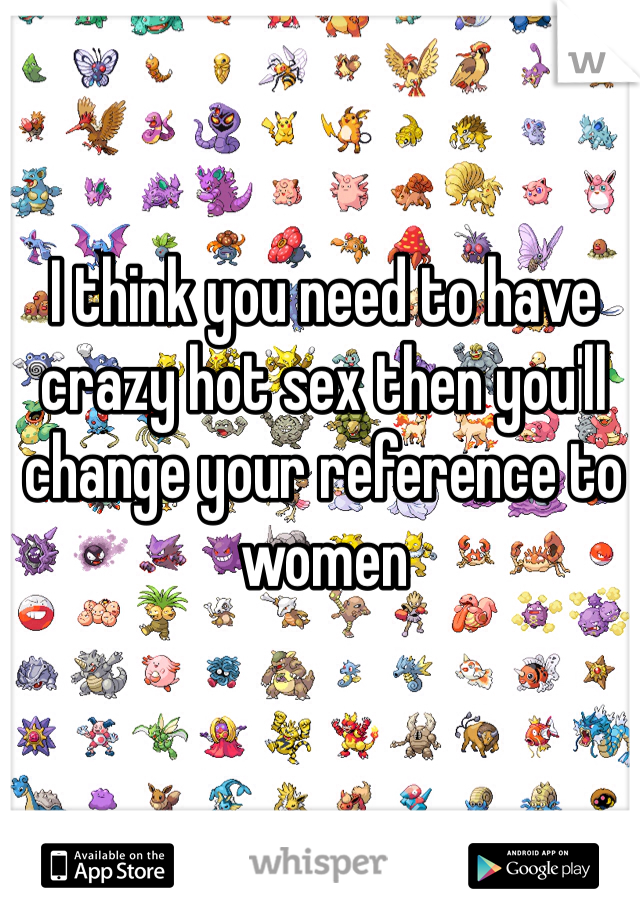 I think you need to have crazy hot sex then you'll change your reference to women