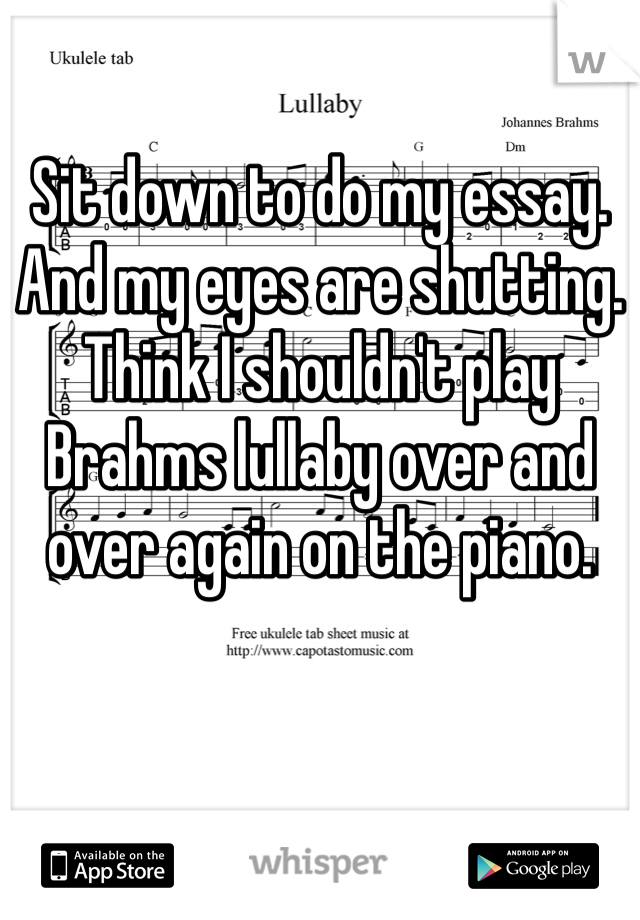 Sit down to do my essay. And my eyes are shutting. Think I shouldn't play Brahms lullaby over and over again on the piano.