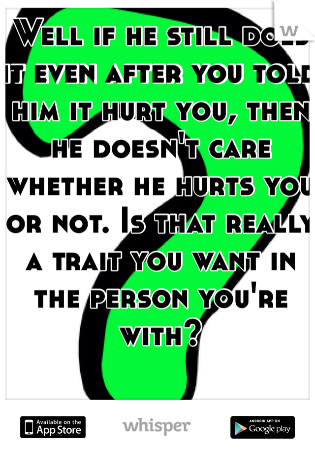 Well if he still does it even after you told him it hurt you, then he doesn't care whether he hurts you or not. Is that really a trait you want in the person you're with?