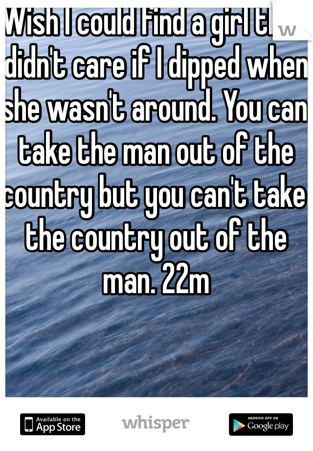 Wish I could find a girl that didn't care if I dipped when she wasn't around. You can take the man out of the country but you can't take the country out of the man. 22m