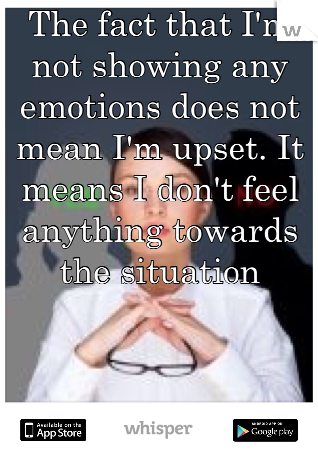 The fact that I'm not showing any emotions does not mean I'm upset. It means I don't feel anything towards the situation 