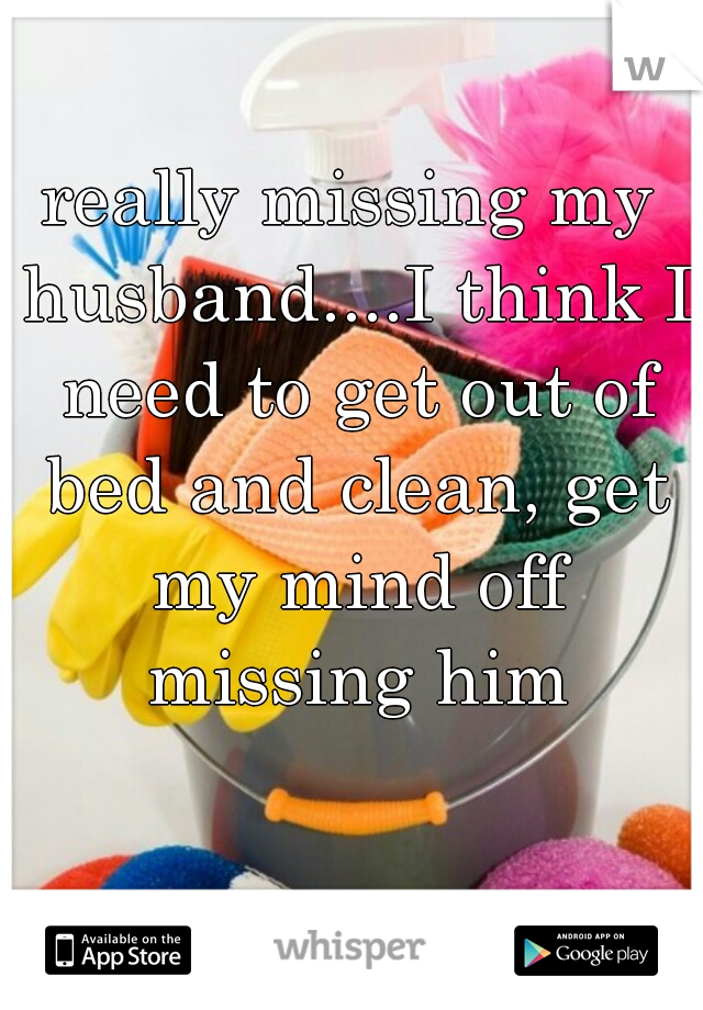 really missing my husband....I think I need to get out of bed and clean, get my mind off missing him