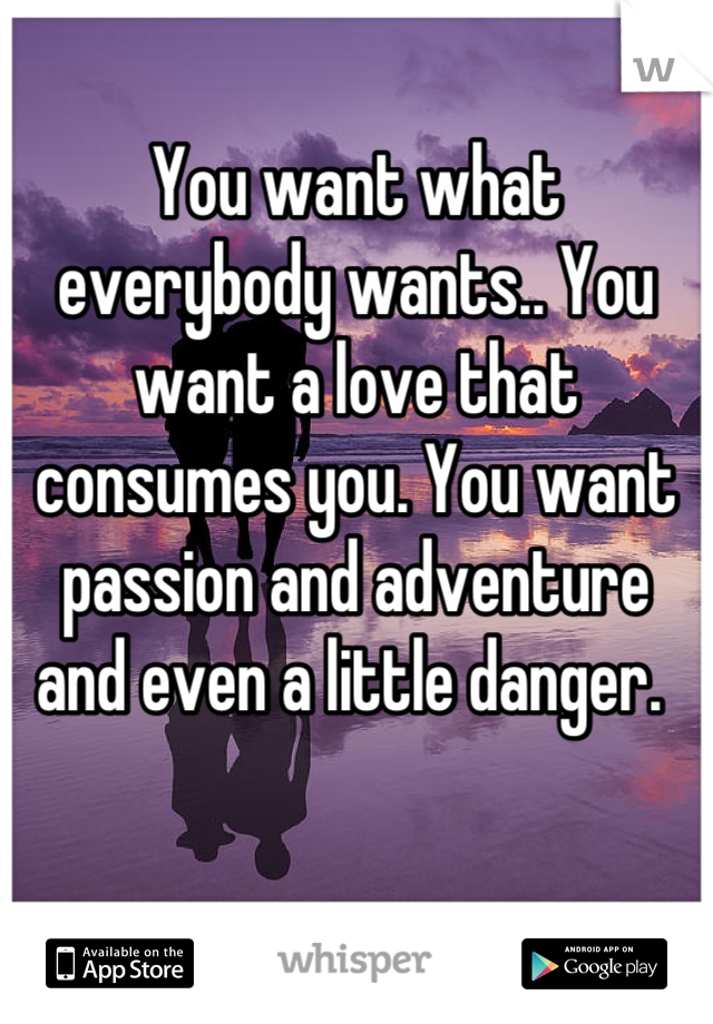 You want what everybody wants.. You want a love that consumes you. You want passion and adventure and even a little danger. 