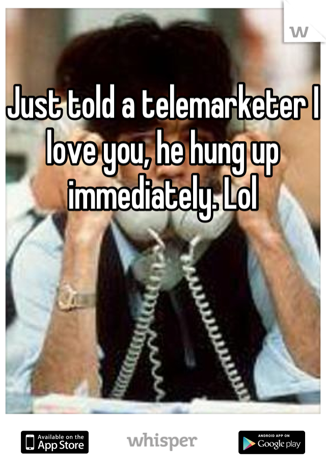 Just told a telemarketer I love you, he hung up immediately. Lol