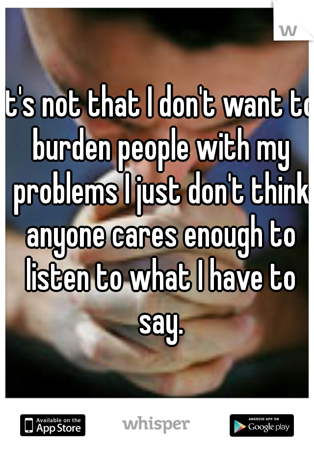 It's not that I don't want to burden people with my problems I just don't think anyone cares enough to listen to what I have to say.