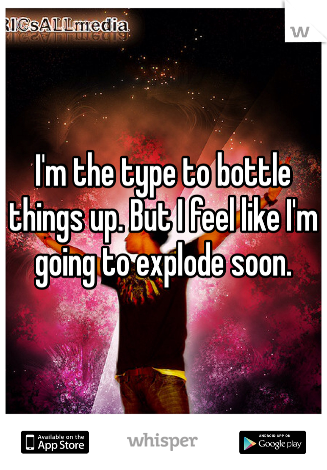 I'm the type to bottle things up. But I feel like I'm going to explode soon. 