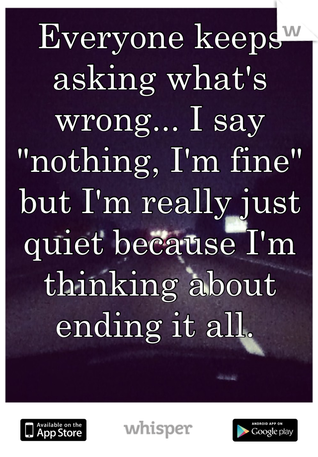 Everyone keeps asking what's wrong... I say "nothing, I'm fine" but I'm really just quiet because I'm thinking about ending it all. 