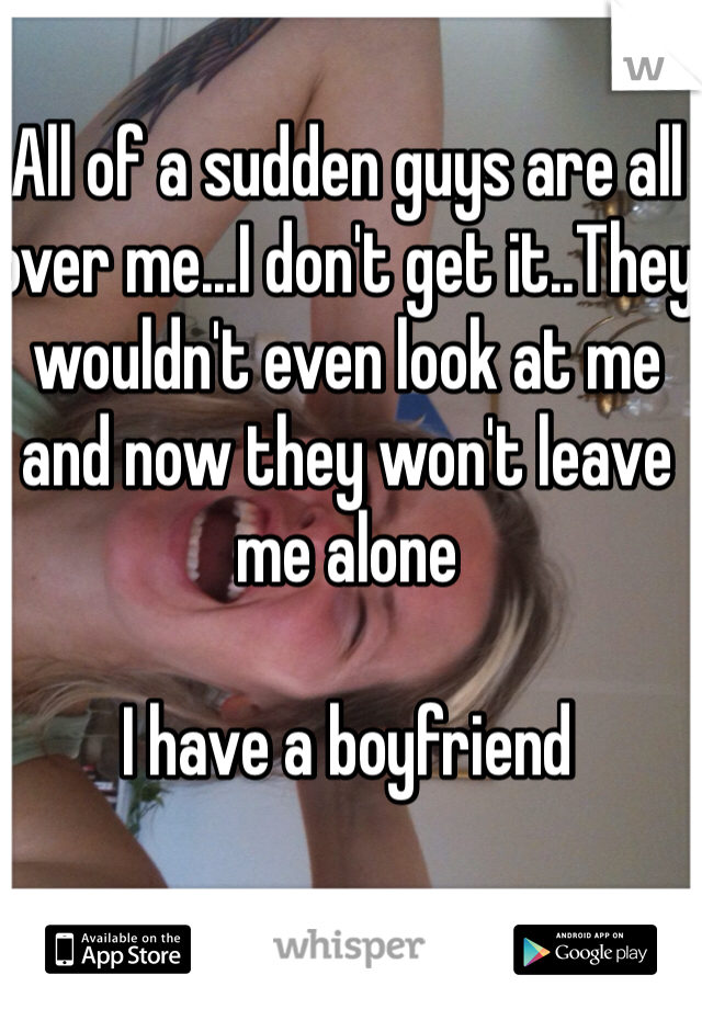 All of a sudden guys are all over me...I don't get it..They wouldn't even look at me and now they won't leave me alone

I have a boyfriend