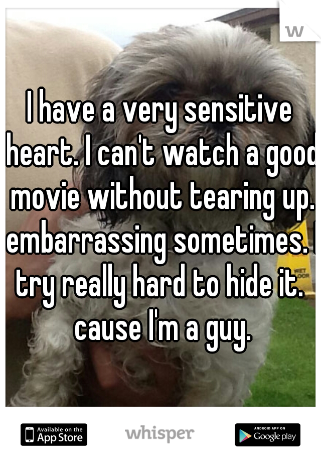 I have a very sensitive heart. I can't watch a good movie without tearing up. embarrassing sometimes. I try really hard to hide it.  cause I'm a guy.