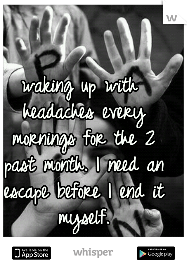 waking up with headaches every mornings for the 2 past month. I need an escape before I end it myself.