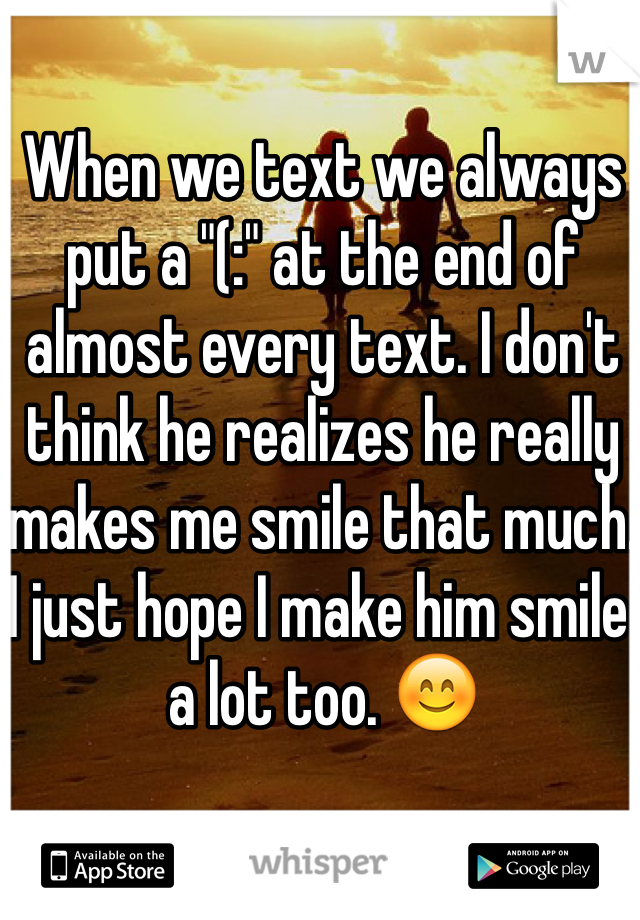 When we text we always put a "(:" at the end of almost every text. I don't think he realizes he really makes me smile that much. I just hope I make him smile a lot too. 😊