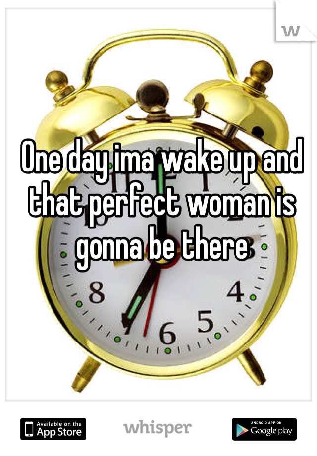 One day ima wake up and that perfect woman is gonna be there