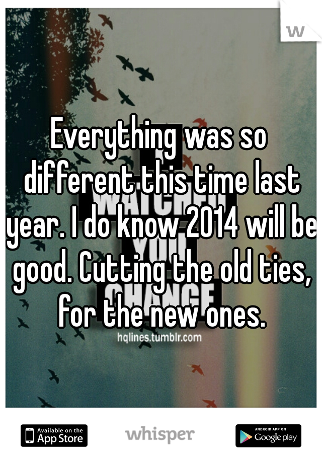 Everything was so different this time last year. I do know 2014 will be good. Cutting the old ties, for the new ones.